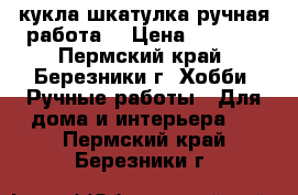 кукла шкатулка ручная работа  › Цена ­ 1 000 - Пермский край, Березники г. Хобби. Ручные работы » Для дома и интерьера   . Пермский край,Березники г.